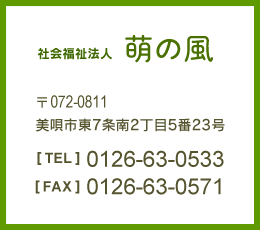 社会福祉法人 萌の風 〒072-0811 美唄市東7条南2丁目5番23号　【TEL】0126-63-0533　【FAX】0126-63-0571